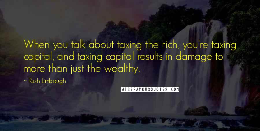 Rush Limbaugh Quotes: When you talk about taxing the rich, you're taxing capital, and taxing capital results in damage to more than just the wealthy.