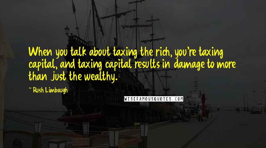 Rush Limbaugh Quotes: When you talk about taxing the rich, you're taxing capital, and taxing capital results in damage to more than just the wealthy.