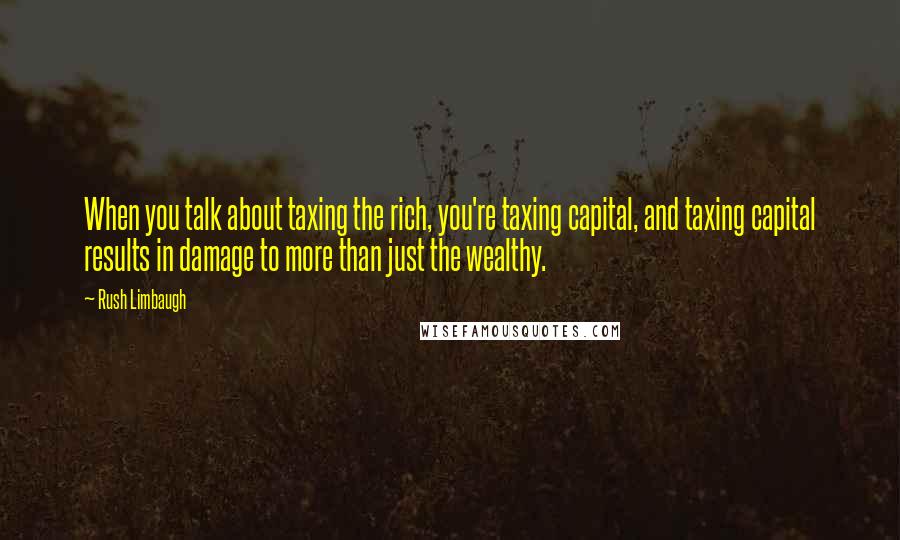 Rush Limbaugh Quotes: When you talk about taxing the rich, you're taxing capital, and taxing capital results in damage to more than just the wealthy.