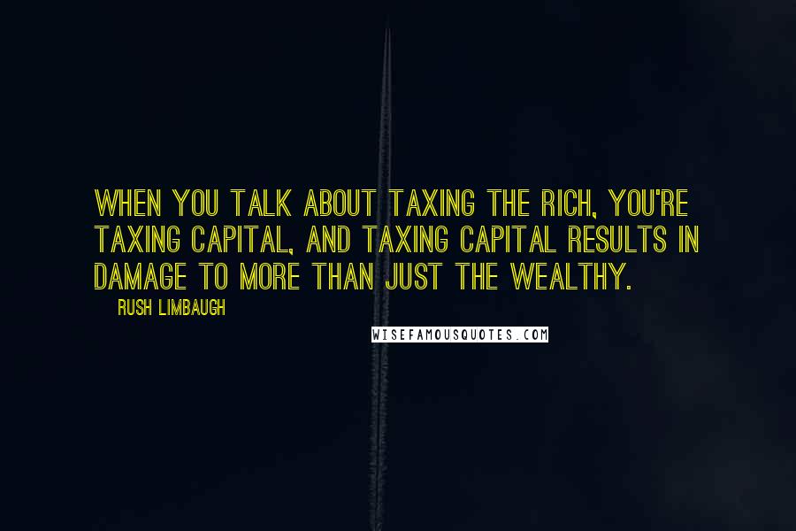 Rush Limbaugh Quotes: When you talk about taxing the rich, you're taxing capital, and taxing capital results in damage to more than just the wealthy.