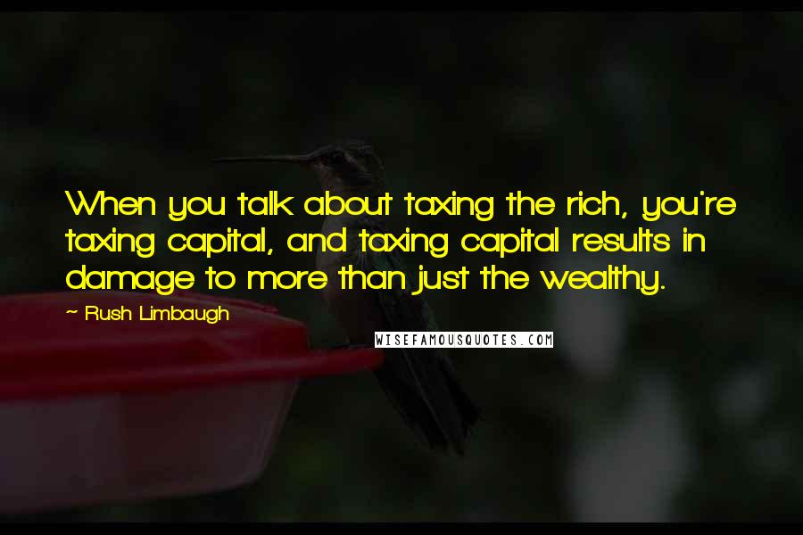 Rush Limbaugh Quotes: When you talk about taxing the rich, you're taxing capital, and taxing capital results in damage to more than just the wealthy.