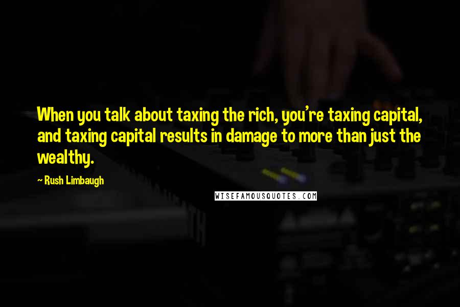 Rush Limbaugh Quotes: When you talk about taxing the rich, you're taxing capital, and taxing capital results in damage to more than just the wealthy.