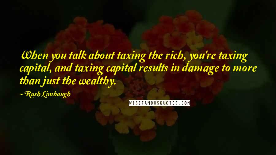 Rush Limbaugh Quotes: When you talk about taxing the rich, you're taxing capital, and taxing capital results in damage to more than just the wealthy.