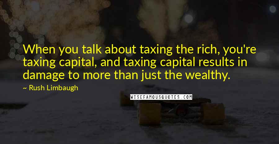 Rush Limbaugh Quotes: When you talk about taxing the rich, you're taxing capital, and taxing capital results in damage to more than just the wealthy.