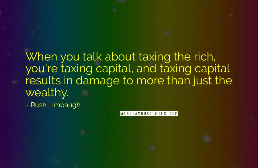 Rush Limbaugh Quotes: When you talk about taxing the rich, you're taxing capital, and taxing capital results in damage to more than just the wealthy.