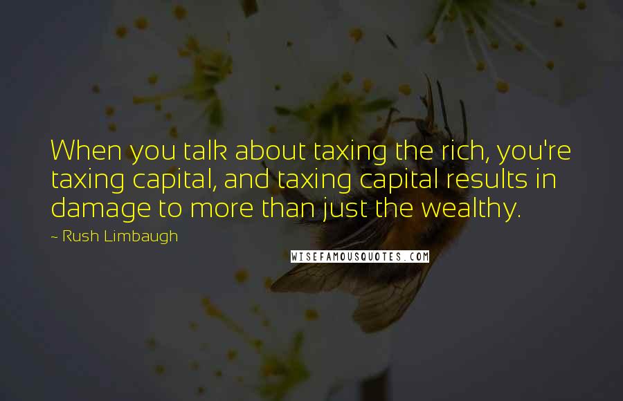 Rush Limbaugh Quotes: When you talk about taxing the rich, you're taxing capital, and taxing capital results in damage to more than just the wealthy.