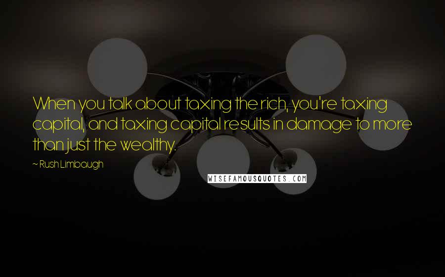 Rush Limbaugh Quotes: When you talk about taxing the rich, you're taxing capital, and taxing capital results in damage to more than just the wealthy.