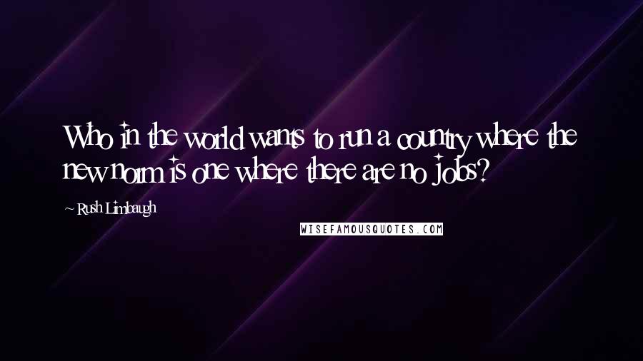 Rush Limbaugh Quotes: Who in the world wants to run a country where the new norm is one where there are no jobs?