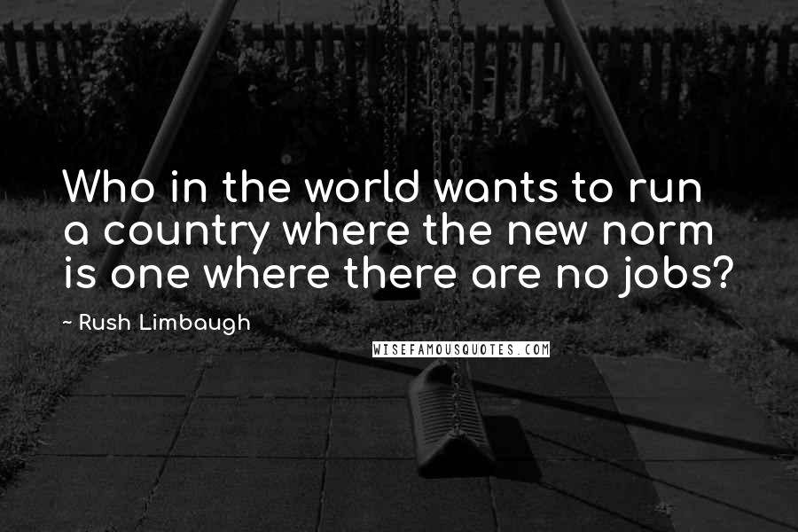 Rush Limbaugh Quotes: Who in the world wants to run a country where the new norm is one where there are no jobs?