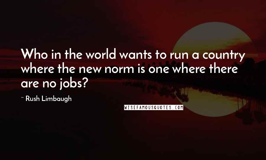 Rush Limbaugh Quotes: Who in the world wants to run a country where the new norm is one where there are no jobs?