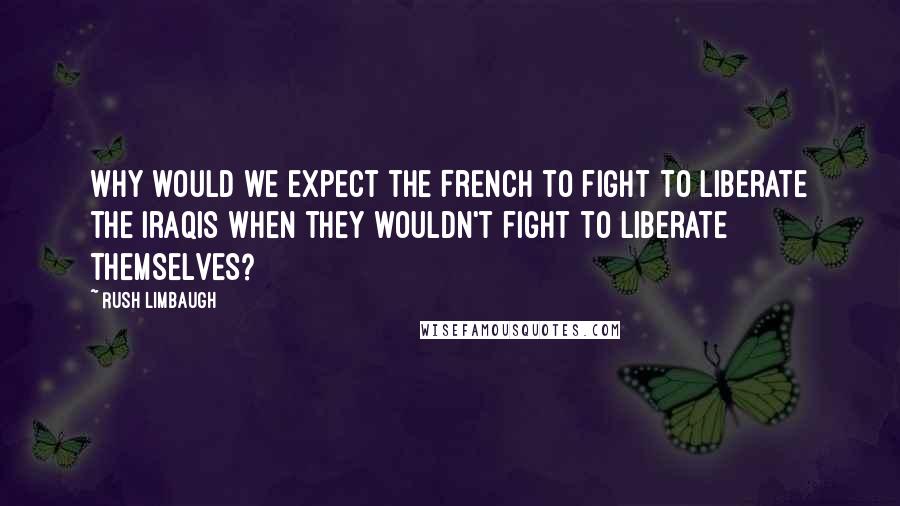 Rush Limbaugh Quotes: Why would we expect the French to fight to liberate the Iraqis when they wouldn't fight to liberate themselves?