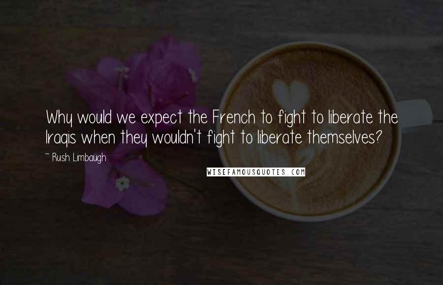 Rush Limbaugh Quotes: Why would we expect the French to fight to liberate the Iraqis when they wouldn't fight to liberate themselves?