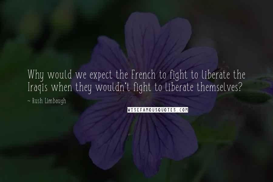 Rush Limbaugh Quotes: Why would we expect the French to fight to liberate the Iraqis when they wouldn't fight to liberate themselves?