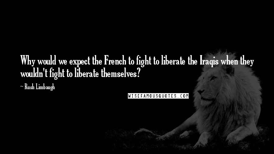 Rush Limbaugh Quotes: Why would we expect the French to fight to liberate the Iraqis when they wouldn't fight to liberate themselves?