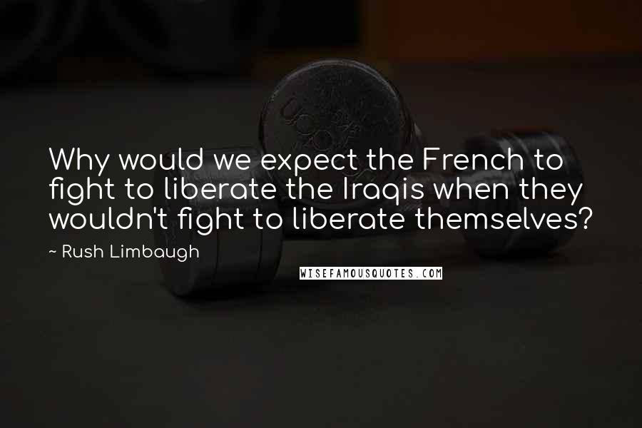 Rush Limbaugh Quotes: Why would we expect the French to fight to liberate the Iraqis when they wouldn't fight to liberate themselves?