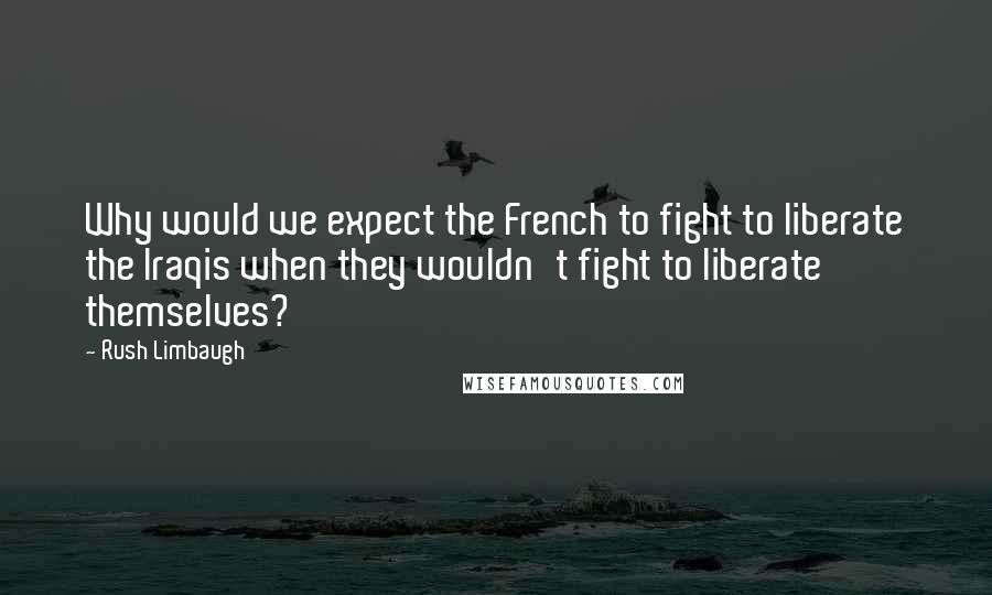 Rush Limbaugh Quotes: Why would we expect the French to fight to liberate the Iraqis when they wouldn't fight to liberate themselves?