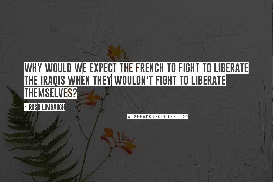 Rush Limbaugh Quotes: Why would we expect the French to fight to liberate the Iraqis when they wouldn't fight to liberate themselves?