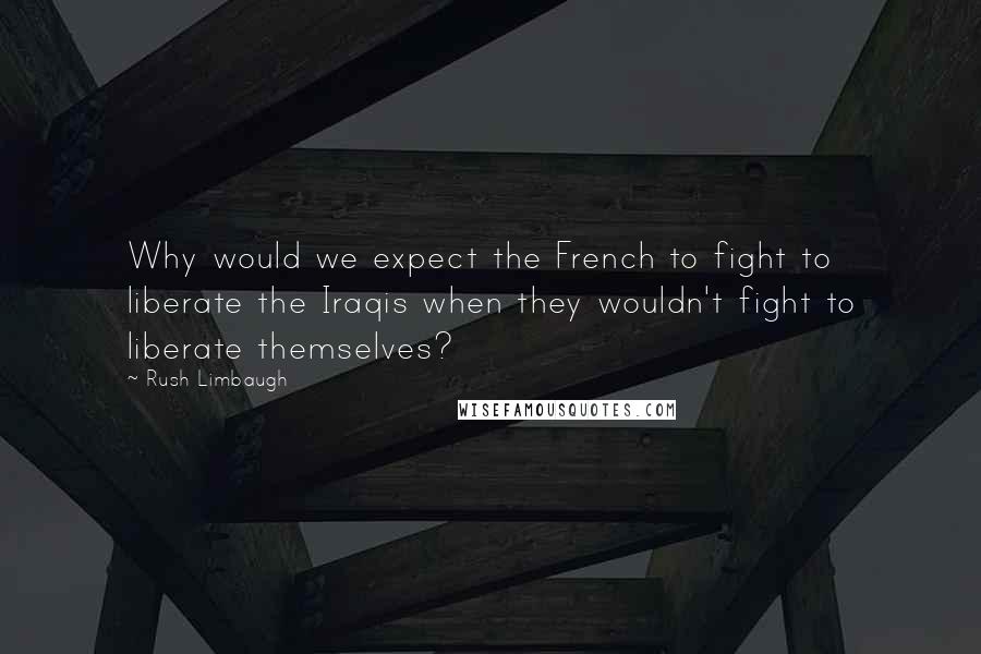 Rush Limbaugh Quotes: Why would we expect the French to fight to liberate the Iraqis when they wouldn't fight to liberate themselves?