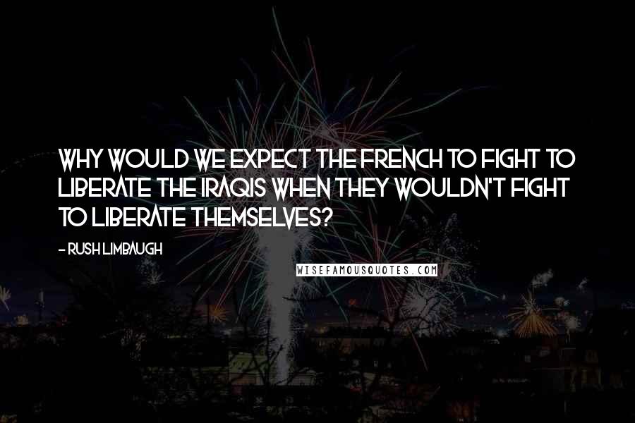 Rush Limbaugh Quotes: Why would we expect the French to fight to liberate the Iraqis when they wouldn't fight to liberate themselves?