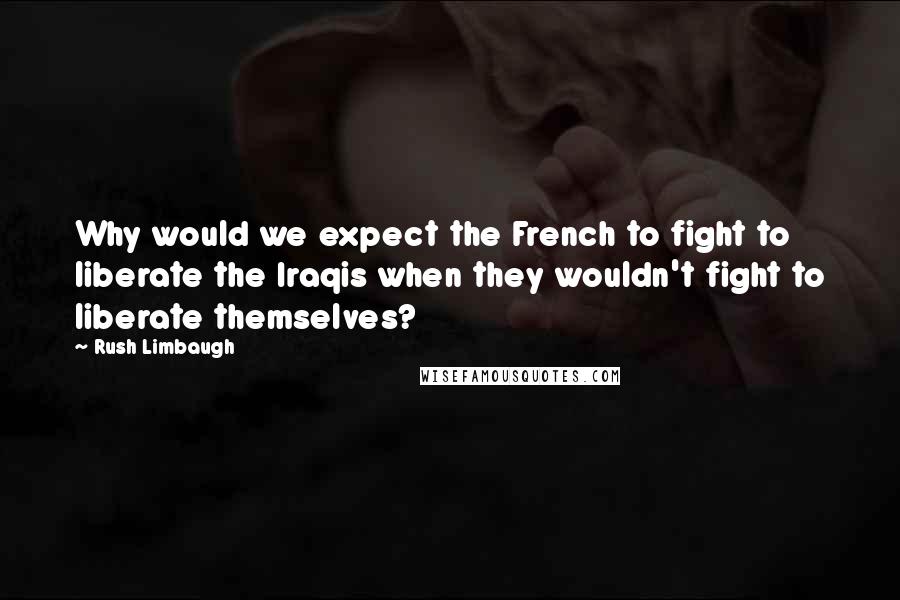 Rush Limbaugh Quotes: Why would we expect the French to fight to liberate the Iraqis when they wouldn't fight to liberate themselves?