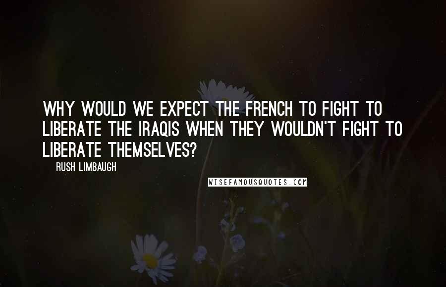 Rush Limbaugh Quotes: Why would we expect the French to fight to liberate the Iraqis when they wouldn't fight to liberate themselves?