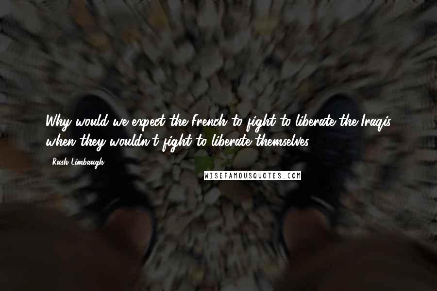 Rush Limbaugh Quotes: Why would we expect the French to fight to liberate the Iraqis when they wouldn't fight to liberate themselves?