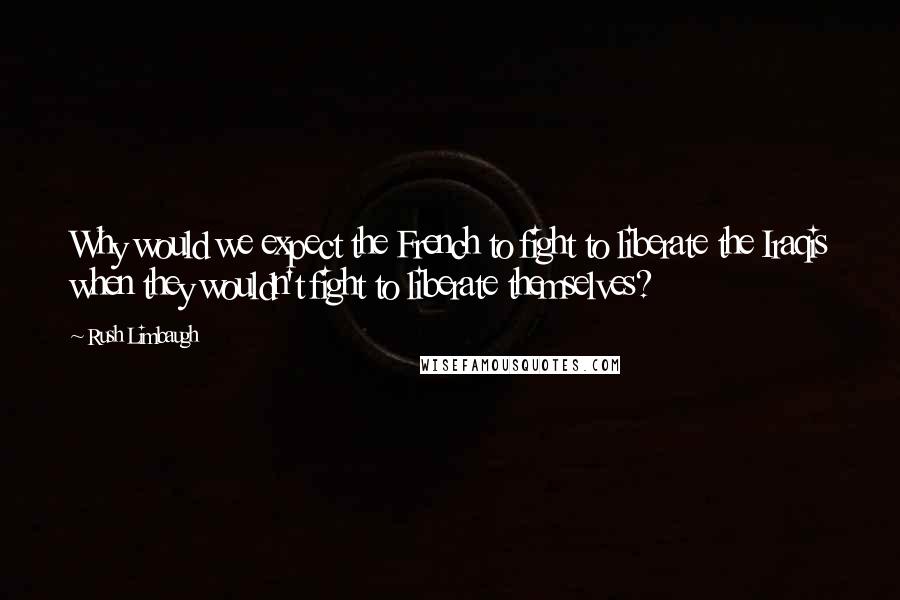 Rush Limbaugh Quotes: Why would we expect the French to fight to liberate the Iraqis when they wouldn't fight to liberate themselves?