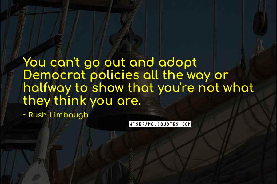 Rush Limbaugh Quotes: You can't go out and adopt Democrat policies all the way or halfway to show that you're not what they think you are.