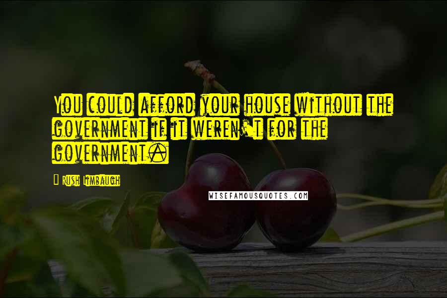 Rush Limbaugh Quotes: You could afford your house without the government if it weren't for the government.