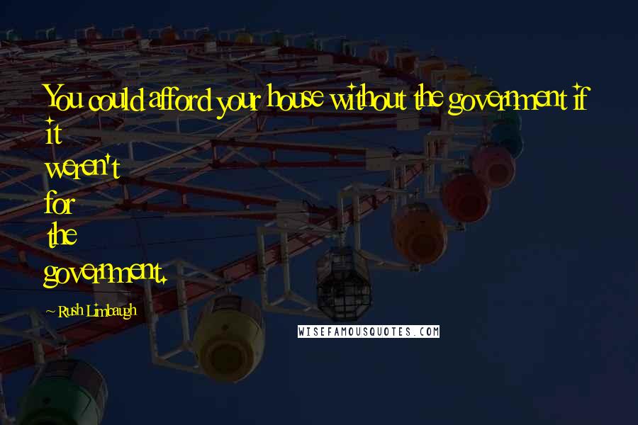 Rush Limbaugh Quotes: You could afford your house without the government if it weren't for the government.