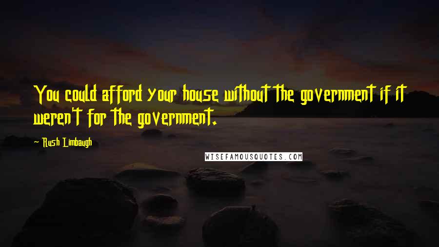 Rush Limbaugh Quotes: You could afford your house without the government if it weren't for the government.