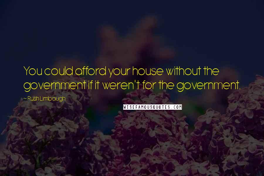 Rush Limbaugh Quotes: You could afford your house without the government if it weren't for the government.