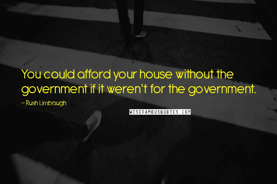Rush Limbaugh Quotes: You could afford your house without the government if it weren't for the government.