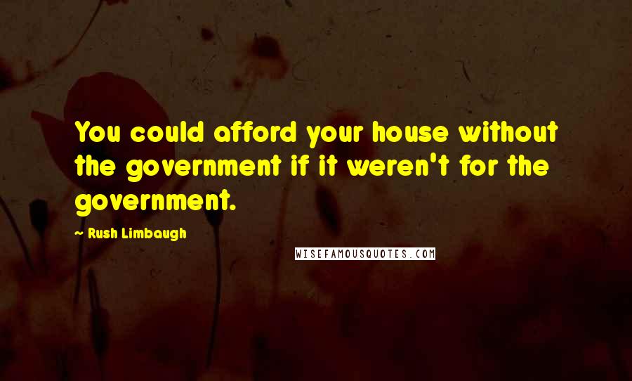 Rush Limbaugh Quotes: You could afford your house without the government if it weren't for the government.