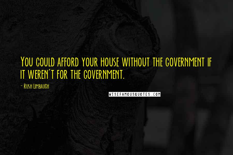 Rush Limbaugh Quotes: You could afford your house without the government if it weren't for the government.