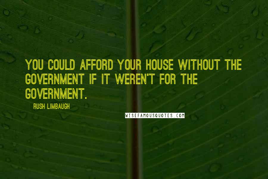 Rush Limbaugh Quotes: You could afford your house without the government if it weren't for the government.