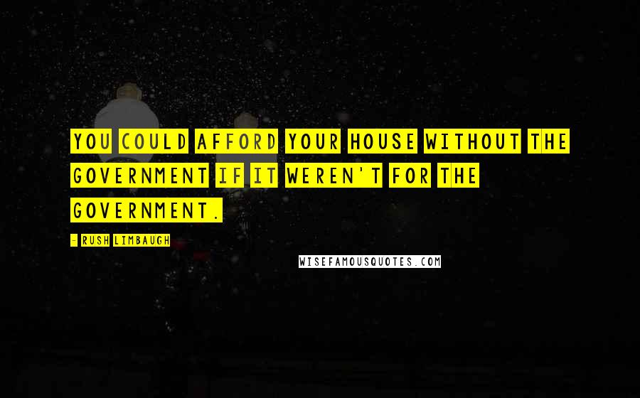 Rush Limbaugh Quotes: You could afford your house without the government if it weren't for the government.