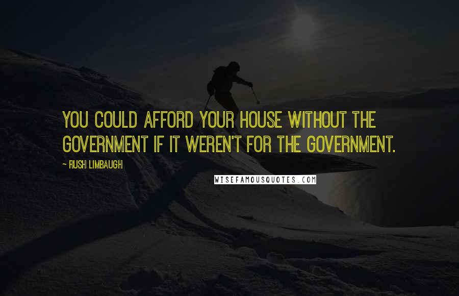 Rush Limbaugh Quotes: You could afford your house without the government if it weren't for the government.