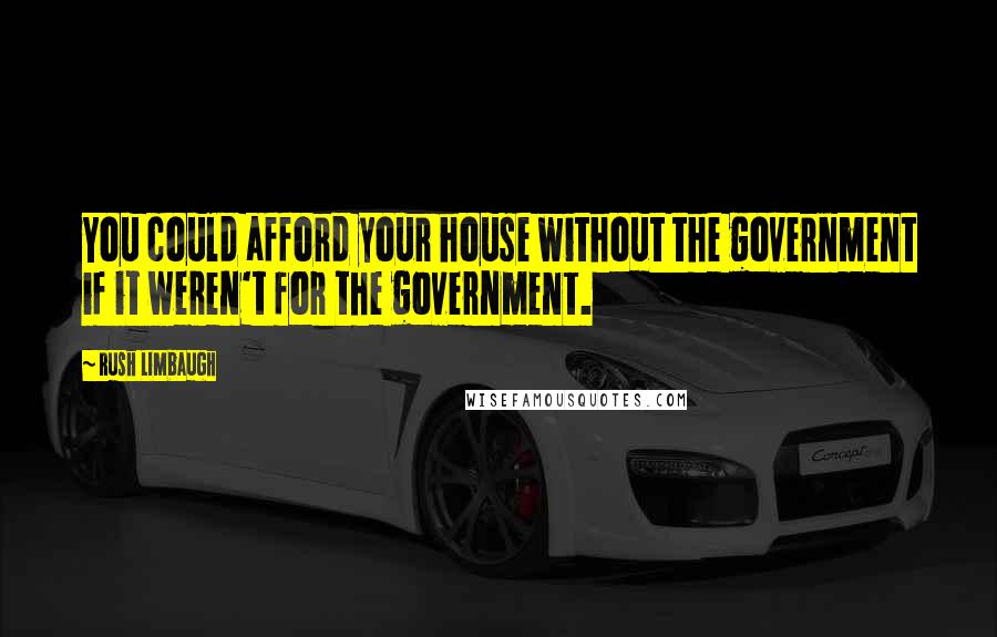 Rush Limbaugh Quotes: You could afford your house without the government if it weren't for the government.