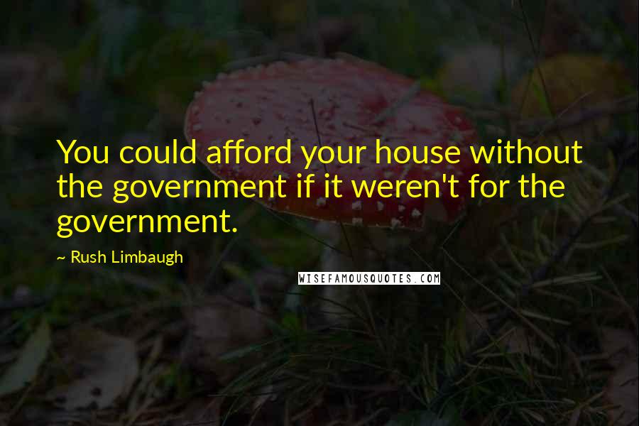 Rush Limbaugh Quotes: You could afford your house without the government if it weren't for the government.