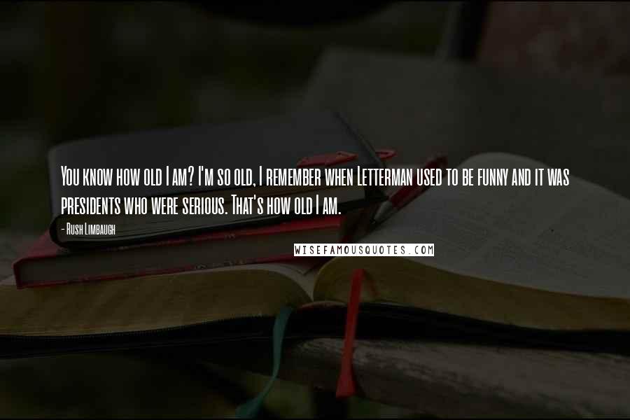 Rush Limbaugh Quotes: You know how old I am? I'm so old, I remember when Letterman used to be funny and it was presidents who were serious. That's how old I am.