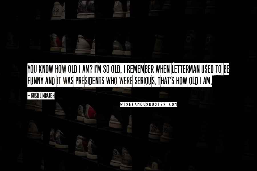 Rush Limbaugh Quotes: You know how old I am? I'm so old, I remember when Letterman used to be funny and it was presidents who were serious. That's how old I am.