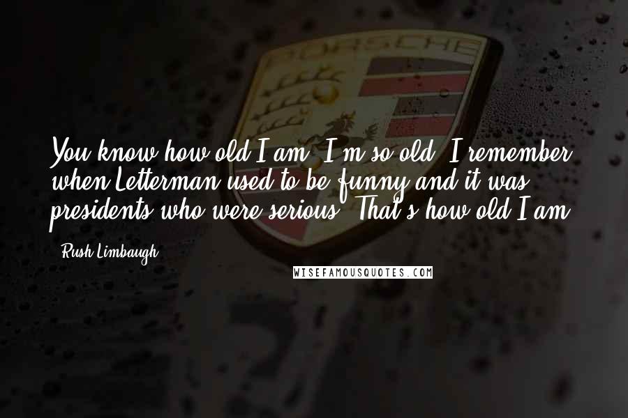 Rush Limbaugh Quotes: You know how old I am? I'm so old, I remember when Letterman used to be funny and it was presidents who were serious. That's how old I am.