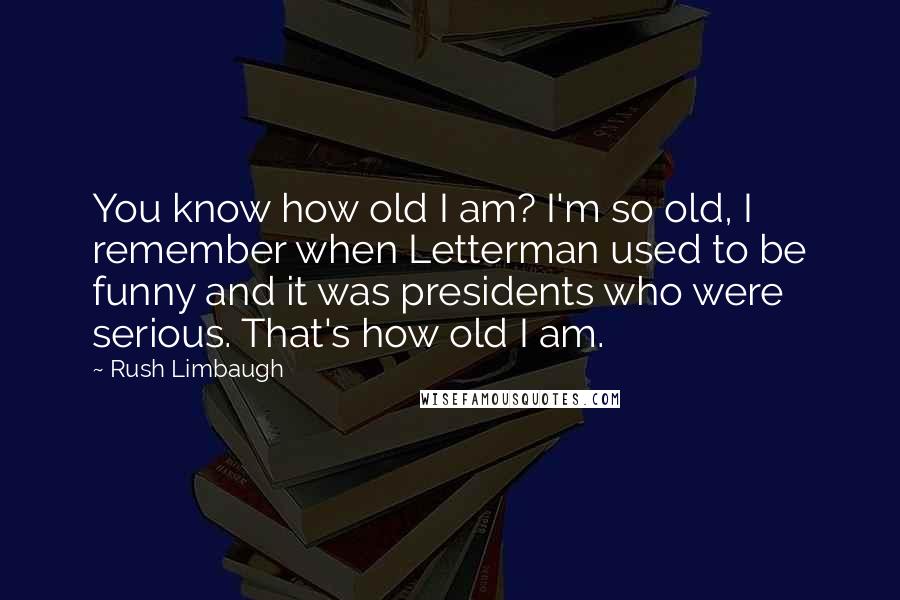 Rush Limbaugh Quotes: You know how old I am? I'm so old, I remember when Letterman used to be funny and it was presidents who were serious. That's how old I am.