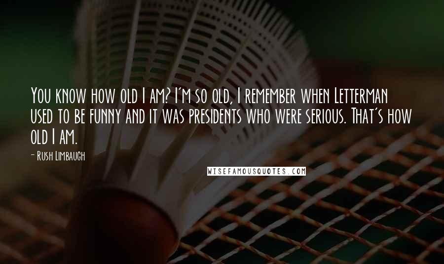 Rush Limbaugh Quotes: You know how old I am? I'm so old, I remember when Letterman used to be funny and it was presidents who were serious. That's how old I am.