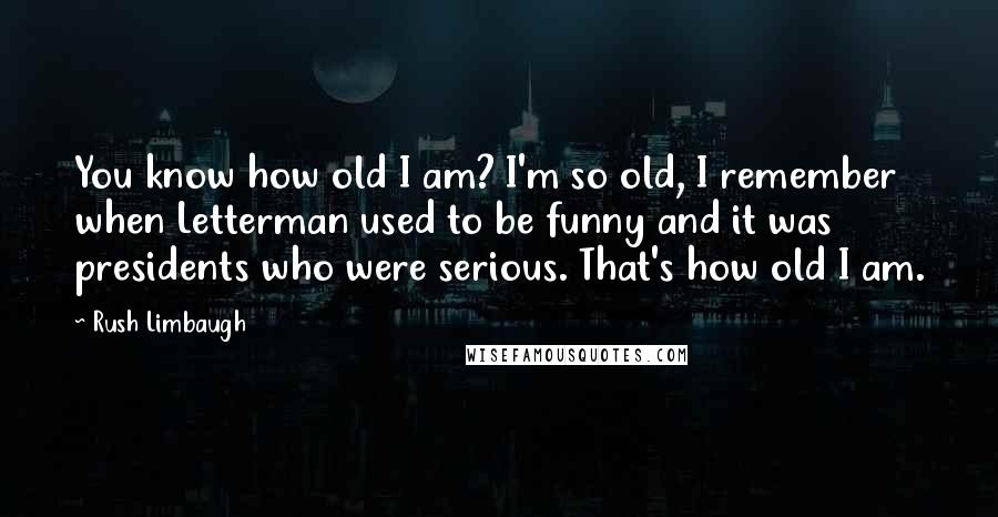 Rush Limbaugh Quotes: You know how old I am? I'm so old, I remember when Letterman used to be funny and it was presidents who were serious. That's how old I am.