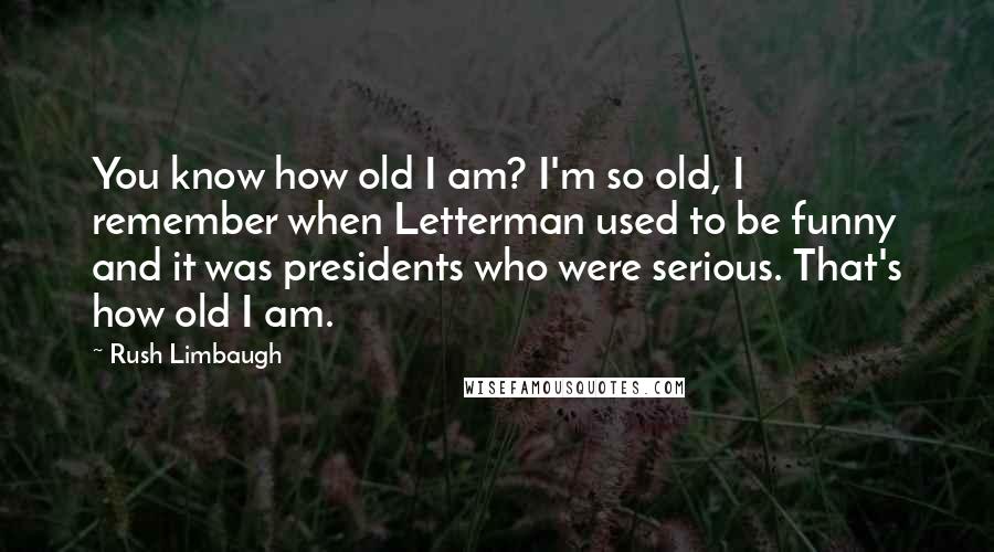 Rush Limbaugh Quotes: You know how old I am? I'm so old, I remember when Letterman used to be funny and it was presidents who were serious. That's how old I am.