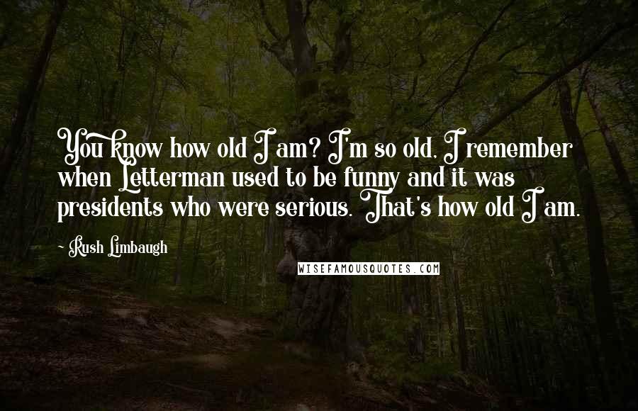 Rush Limbaugh Quotes: You know how old I am? I'm so old, I remember when Letterman used to be funny and it was presidents who were serious. That's how old I am.