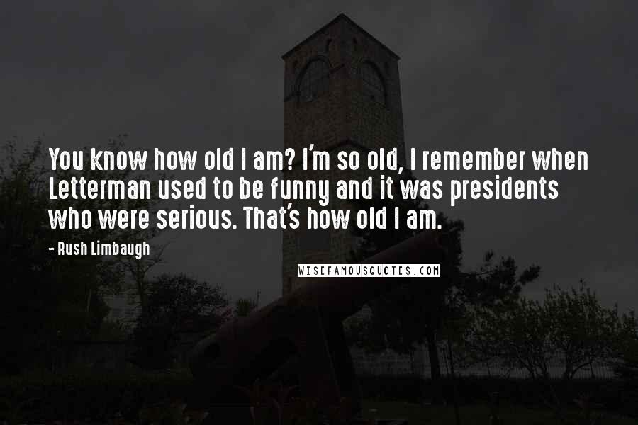 Rush Limbaugh Quotes: You know how old I am? I'm so old, I remember when Letterman used to be funny and it was presidents who were serious. That's how old I am.