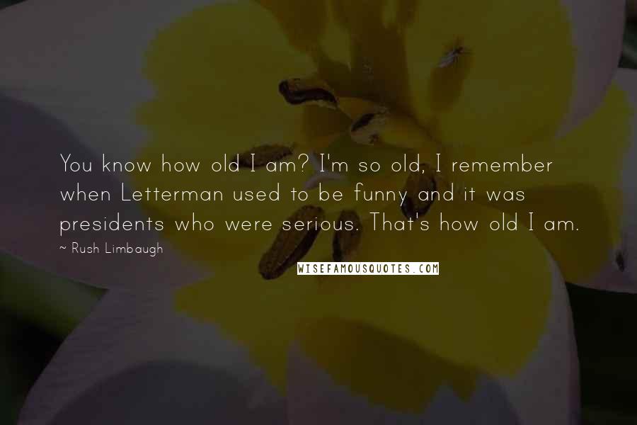 Rush Limbaugh Quotes: You know how old I am? I'm so old, I remember when Letterman used to be funny and it was presidents who were serious. That's how old I am.